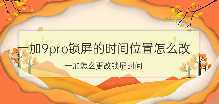 一加9pro锁屏的时间位置怎么改 一加怎么更改锁屏时间？